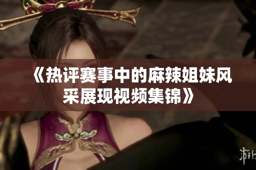 《热评赛事中的麻辣姐妹风采展现视频集锦》