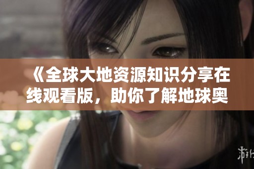《全球大地资源知识分享在线观看版，助你了解地球奥秘》