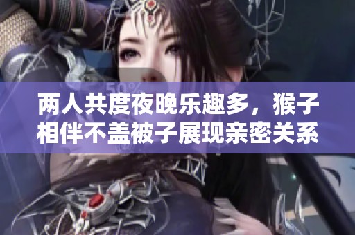 两人共度夜晚乐趣多，猴子相伴不盖被子展现亲密关系