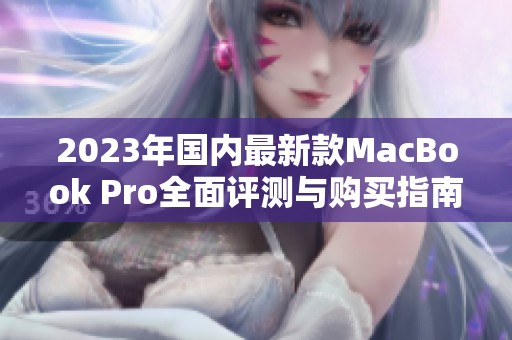 2023年国内最新款MacBook Pro全面评测与购买指南