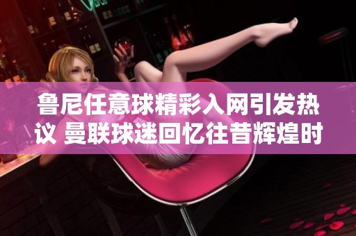 鲁尼任意球精彩入网引发热议 曼联球迷回忆往昔辉煌时刻