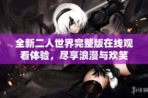 全新二人世界完整版在线观看体验，尽享浪漫与欢笑