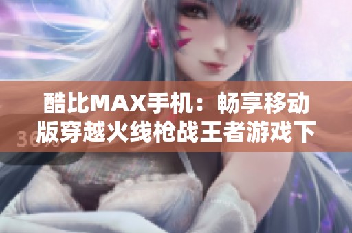 酷比MAX手机：畅享移动版穿越火线枪战王者游戏下载指南
