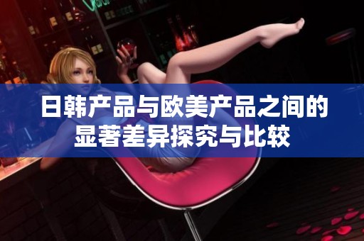 日韩产品与欧美产品之间的显著差异探究与比较