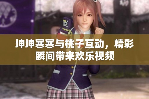 坤坤寒寒与桃子互动，精彩瞬间带来欢乐视频