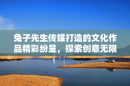 兔子先生传媒打造的文化作品精彩纷呈，探索创意无限可能