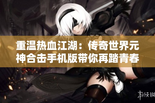 重温热血江湖：传奇世界元神合击手机版带你再踏青春之路