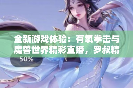 全新游戏体验：有氧拳击与魔兽世界精彩直播，罗叔精彩不容错过