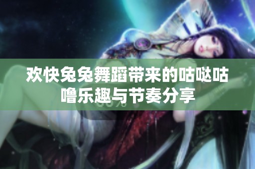 欢快兔兔舞蹈带来的咕哒咕噜乐趣与节奏分享