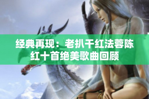 经典再现：老扒干红法蓉陈红十首绝美歌曲回顾