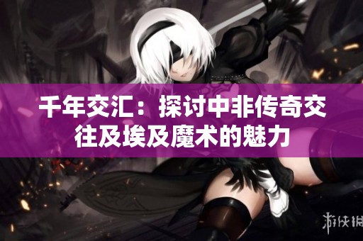 千年交汇：探讨中非传奇交往及埃及魔术的魅力