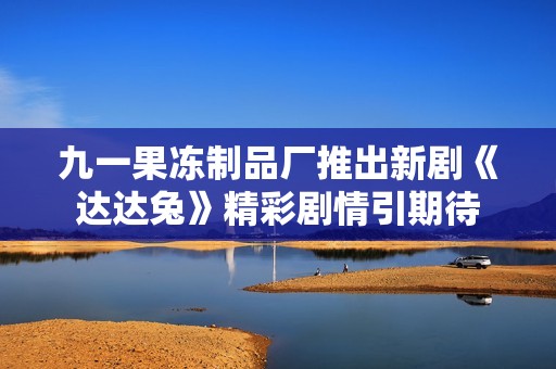 九一果冻制品厂推出新剧《达达兔》精彩剧情引期待