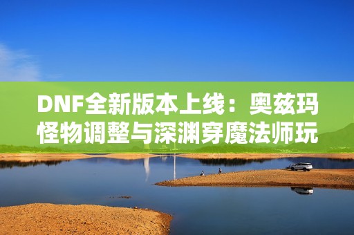 DNF全新版本上线：奥兹玛怪物调整与深渊穿魔法师玩法解析