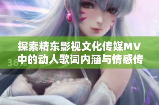 探索精东影视文化传媒MV中的动人歌词内涵与情感传递