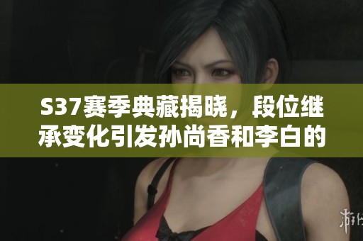 S37赛季典藏揭晓，段位继承变化引发孙尚香和李白的情感波动