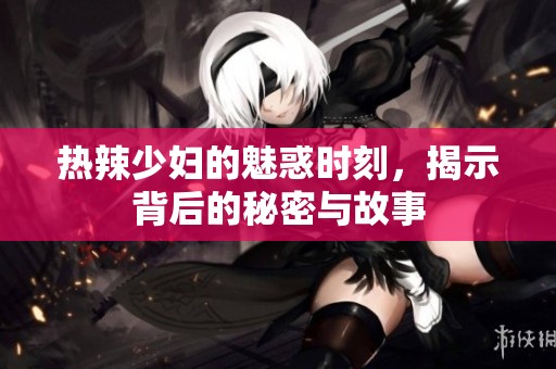 热辣少妇的魅惑时刻，揭示背后的秘密与故事