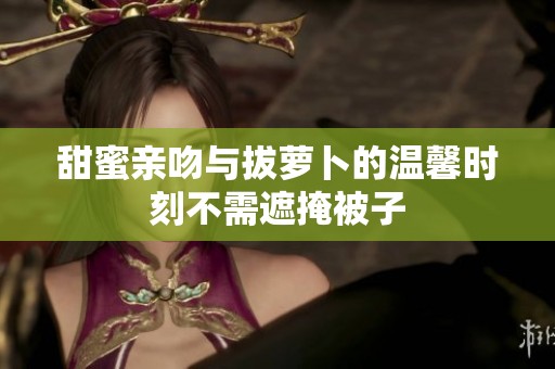 甜蜜亲吻与拔萝卜的温馨时刻不需遮掩被子