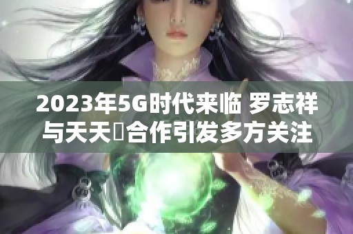 2023年5G时代来临 罗志祥与天天奭合作引发多方关注