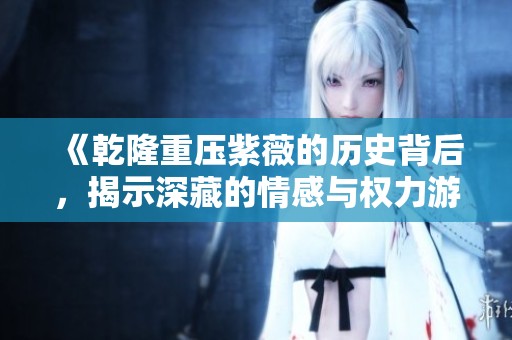 《乾隆重压紫薇的历史背后，揭示深藏的情感与权力游戏》