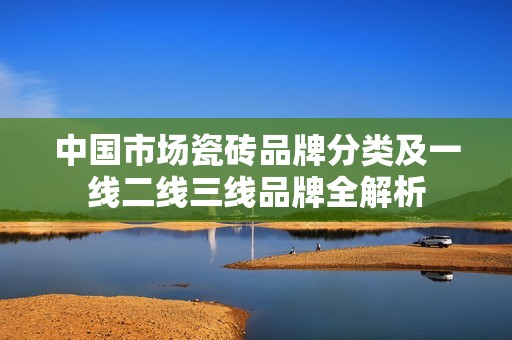 中国市场瓷砖品牌分类及一线二线三线品牌全解析
