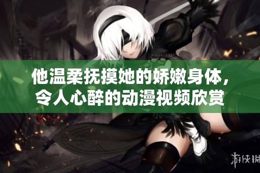 他温柔抚摸她的娇嫩身体，令人心醉的动漫视频欣赏