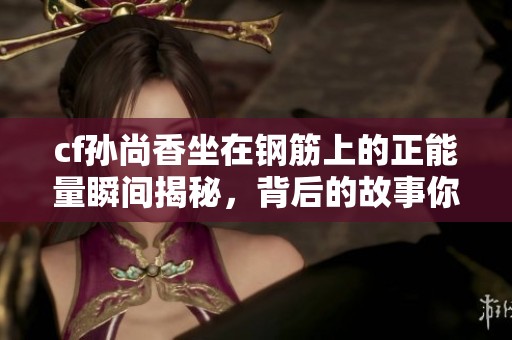cf孙尚香坐在钢筋上的正能量瞬间揭秘，背后的故事你知道吗