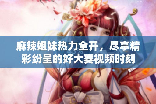麻辣姐妹热力全开，尽享精彩纷呈的好大赛视频时刻