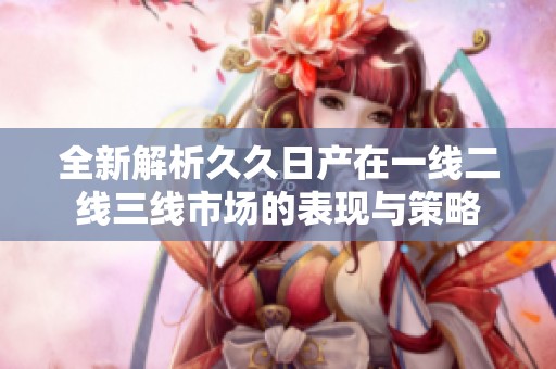 全新解析久久日产在一线二线三线市场的表现与策略