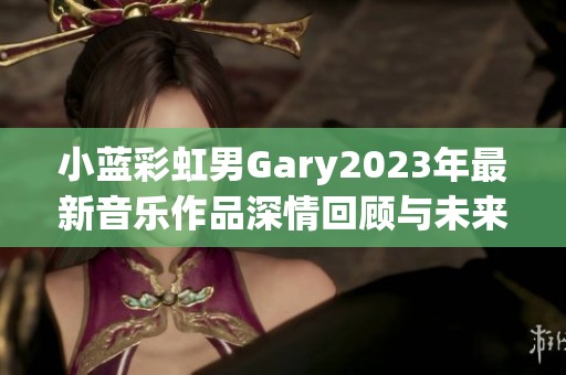 小蓝彩虹男Gary2023年最新音乐作品深情回顾与未来展望
