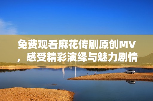 免费观看麻花传剧原创MV，感受精彩演绎与魅力剧情