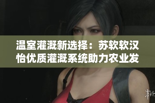 温室灌溉新选择：苏软软汉怡优质灌溉系统助力农业发展
