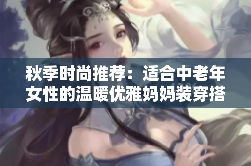 秋季时尚推荐：适合中老年女性的温暖优雅妈妈装穿搭指南