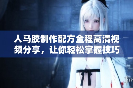 人马胶制作配方全程高清视频分享，让你轻松掌握技巧