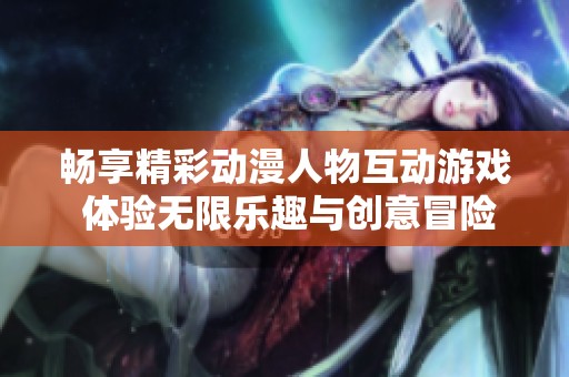 畅享精彩动漫人物互动游戏 体验无限乐趣与创意冒险