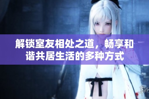 解锁室友相处之道，畅享和谐共居生活的多种方式