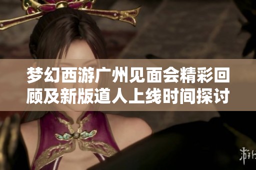 梦幻西游广州见面会精彩回顾及新版道人上线时间探讨