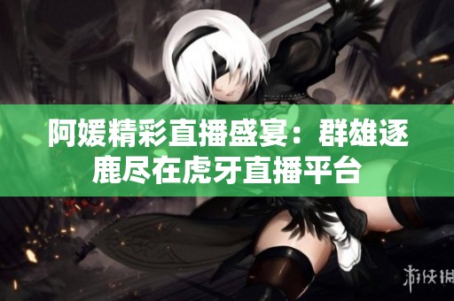 阿媛精彩直播盛宴：群雄逐鹿尽在虎牙直播平台