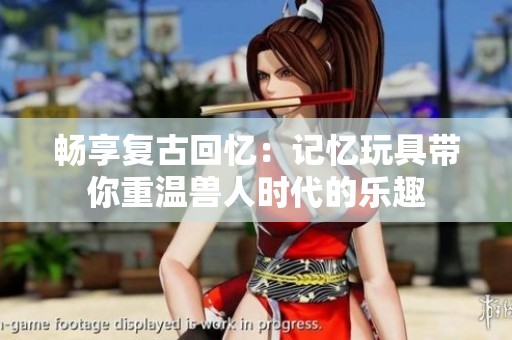 畅享复古回忆：记忆玩具带你重温兽人时代的乐趣