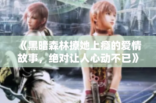 《黑暗森林撩她上瘾的爱情故事，绝对让人心动不已》