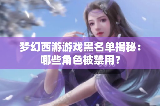 梦幻西游游戏黑名单揭秘：哪些角色被禁用？