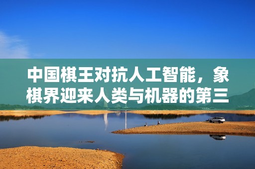 中国棋王对抗人工智能，象棋界迎来人类与机器的第三场对决