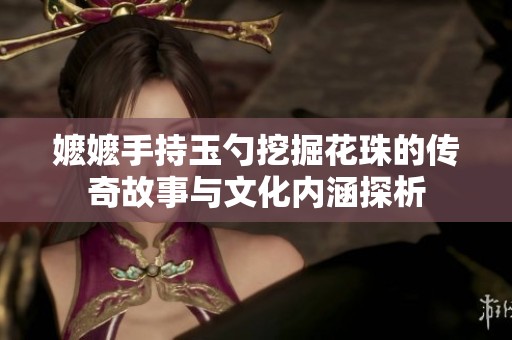 嬷嬷手持玉勺挖掘花珠的传奇故事与文化内涵探析