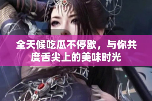 全天候吃瓜不停歇，与你共度舌尖上的美味时光