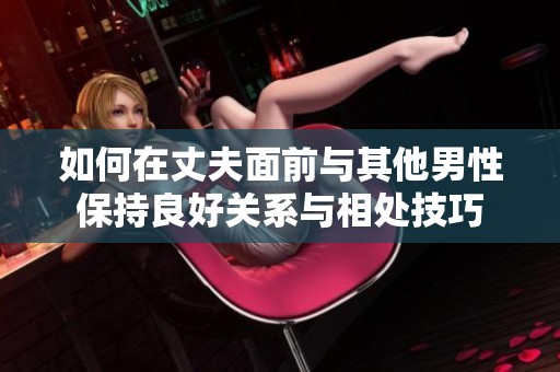 如何在丈夫面前与其他男性保持良好关系与相处技巧