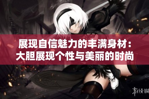 展现自信魅力的丰满身材：大胆展现个性与美丽的时尚探索