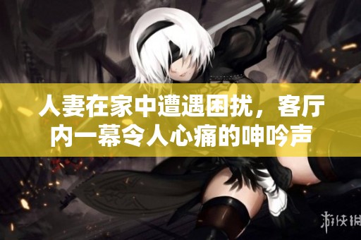 人妻在家中遭遇困扰，客厅内一幕令人心痛的呻吟声