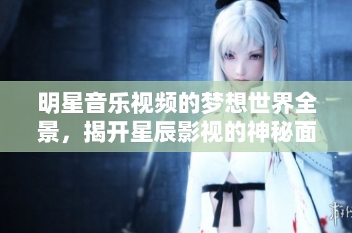 明星音乐视频的梦想世界全景，揭开星辰影视的神秘面纱