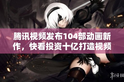 腾讯视频发布104部动画新作，快看投资十亿打造视频漫剧项目