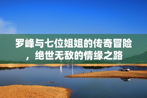 罗峰与七位姐姐的传奇冒险，绝世无敌的情缘之路