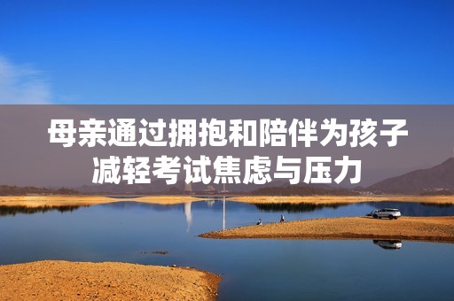 母亲通过拥抱和陪伴为孩子减轻考试焦虑与压力